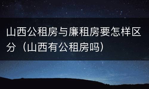 山西公租房与廉租房要怎样区分（山西有公租房吗）