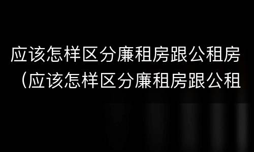 应该怎样区分廉租房跟公租房（应该怎样区分廉租房跟公租房呢）