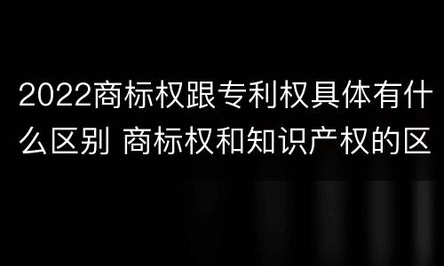 2022商标权跟专利权具体有什么区别 商标权和知识产权的区别