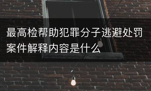 最高检帮助犯罪分子逃避处罚案件解释内容是什么