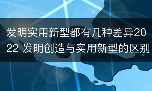 发明实用新型都有几种差异2022 发明创造与实用新型的区别