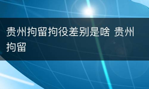 贵州拘留拘役差别是啥 贵州 拘留