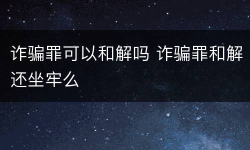 诈骗罪可以和解吗 诈骗罪和解还坐牢么