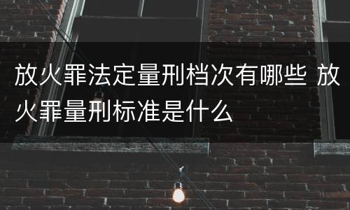 放火罪法定量刑档次有哪些 放火罪量刑标准是什么