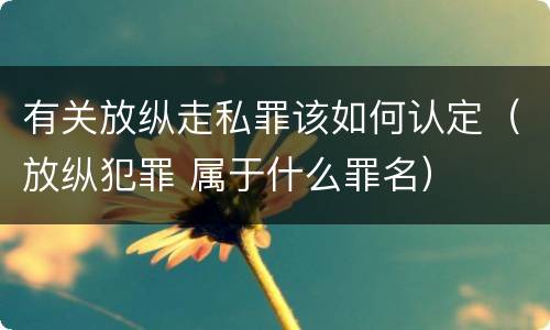 有关放纵走私罪该如何认定（放纵犯罪 属于什么罪名）