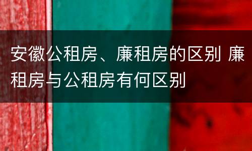 安徽公租房、廉租房的区别 廉租房与公租房有何区别