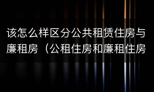 该怎么样区分公共租赁住房与廉租房（公租住房和廉租住房有什么区别）