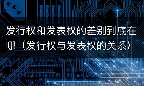 发行权和发表权的差别到底在哪（发行权与发表权的关系）