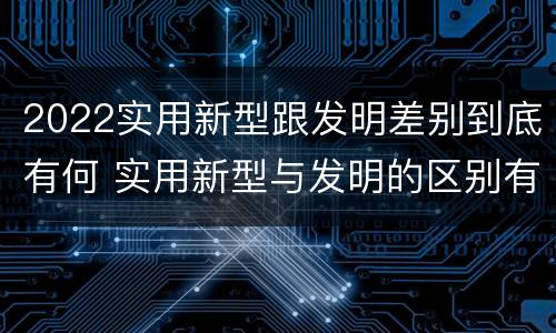 2022实用新型跟发明差别到底有何 实用新型与发明的区别有哪些