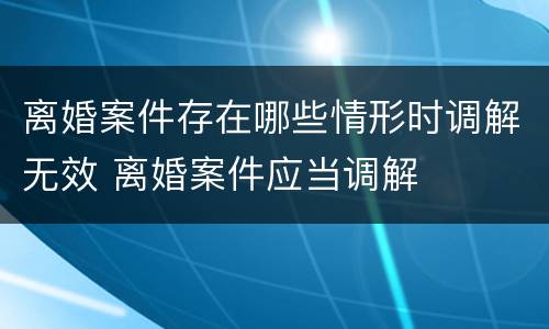 离婚案件存在哪些情形时调解无效 离婚案件应当调解