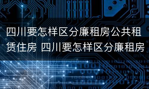 四川要怎样区分廉租房公共租赁住房 四川要怎样区分廉租房公共租赁住房呢