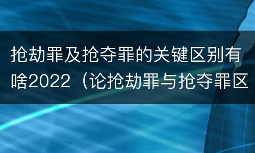 抢劫罪及抢夺罪的关键区别有啥2022（论抢劫罪与抢夺罪区别）