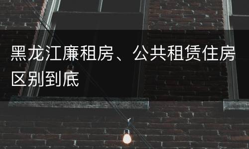 黑龙江廉租房、公共租赁住房区别到底