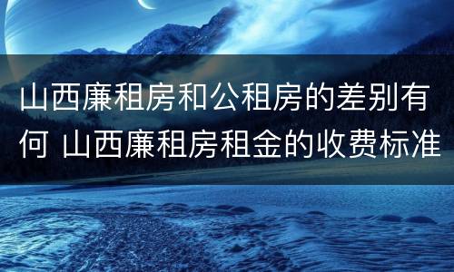 山西廉租房和公租房的差别有何 山西廉租房租金的收费标准