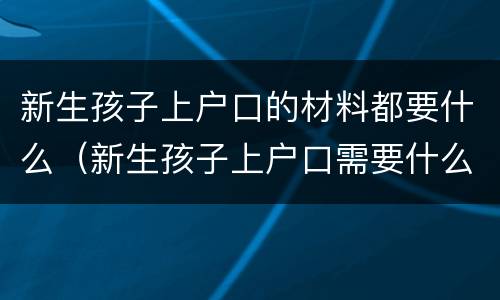 新生孩子上户口的材料都要什么（新生孩子上户口需要什么材料）