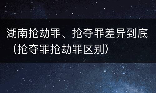 湖南抢劫罪、抢夺罪差异到底（抢夺罪抢劫罪区别）