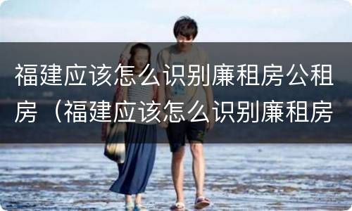 福建应该怎么识别廉租房公租房（福建应该怎么识别廉租房公租房的真假）