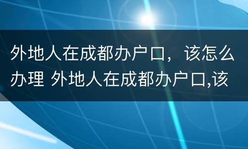 外地人在成都办户口，该怎么办理 外地人在成都办户口,该怎么办理手续