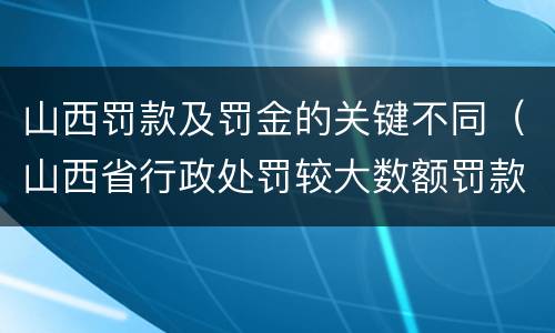 山西罚款及罚金的关键不同（山西省行政处罚较大数额罚款）