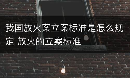 我国放火案立案标准是怎么规定 放火的立案标准