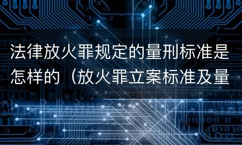 法律放火罪规定的量刑标准是怎样的（放火罪立案标准及量刑）