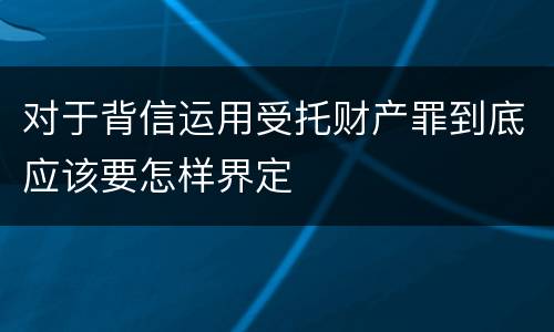对于背信运用受托财产罪到底应该要怎样界定