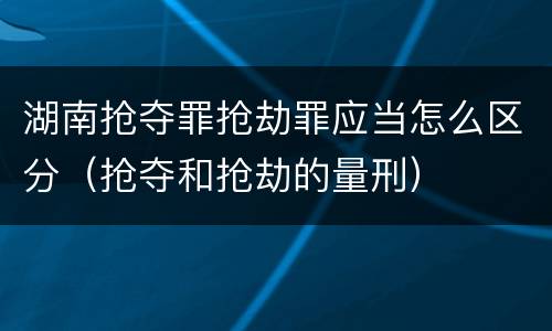湖南抢夺罪抢劫罪应当怎么区分（抢夺和抢劫的量刑）