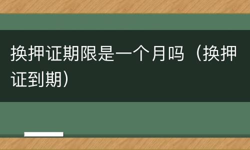 换押证期限是一个月吗（换押证到期）