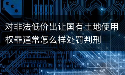对非法低价出让国有土地使用权罪通常怎么样处罚判刑