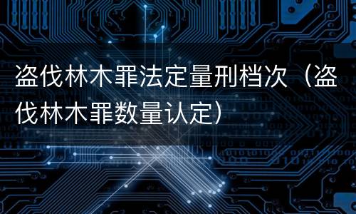 盗伐林木罪法定量刑档次（盗伐林木罪数量认定）