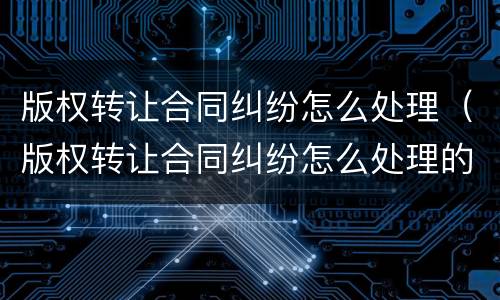 版权转让合同纠纷怎么处理（版权转让合同纠纷怎么处理的）