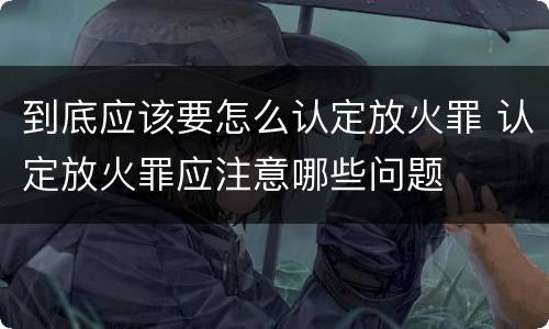 到底应该要怎么认定放火罪 认定放火罪应注意哪些问题