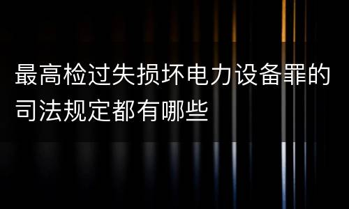 最高检过失损坏电力设备罪的司法规定都有哪些