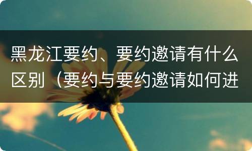 黑龙江要约、要约邀请有什么区别（要约与要约邀请如何进行有效区分?）