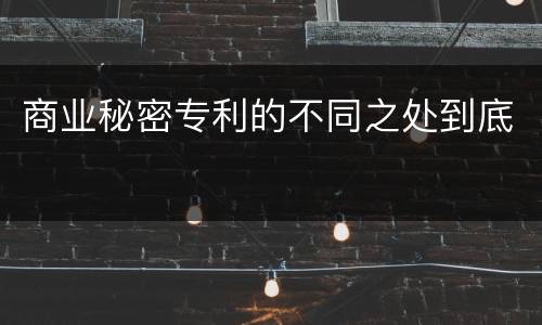 商业秘密专利的不同之处到底