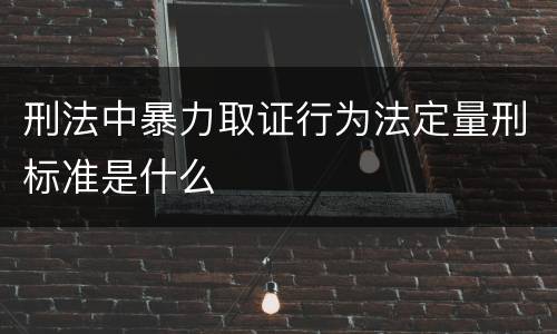 刑法中暴力取证行为法定量刑标准是什么