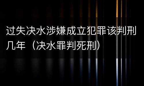 过失决水涉嫌成立犯罪该判刑几年（决水罪判死刑）
