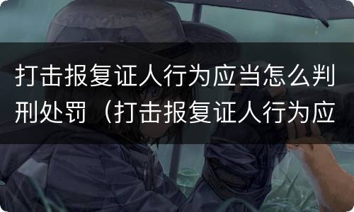 打击报复证人行为应当怎么判刑处罚（打击报复证人行为应当怎么判刑处罚案例）