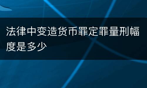 法律中变造货币罪定罪量刑幅度是多少