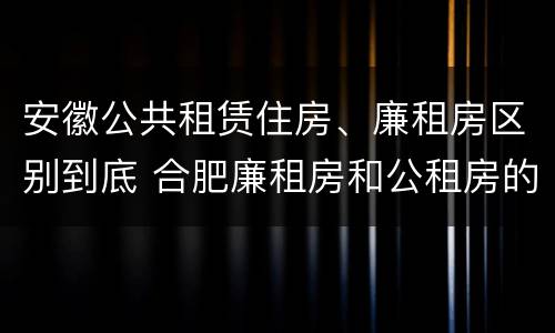 安徽公共租赁住房、廉租房区别到底 合肥廉租房和公租房的区别