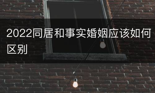 2022同居和事实婚姻应该如何区别