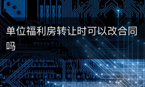 单位福利房转让时可以改合同吗