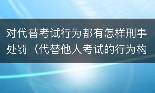 对代替考试行为都有怎样刑事处罚（代替他人考试的行为构成什么罪）