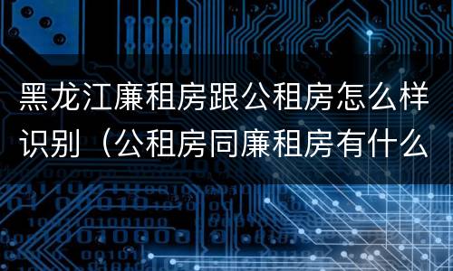 黑龙江廉租房跟公租房怎么样识别（公租房同廉租房有什么不一样?）