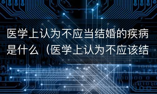 医学上认为不应当结婚的疾病是什么（医学上认为不应该结婚的疾病包括什么?）