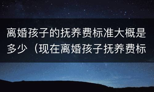 离婚孩子的抚养费标准大概是多少（现在离婚孩子抚养费标准是多少）