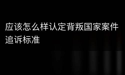 应该怎么样认定背叛国家案件追诉标准