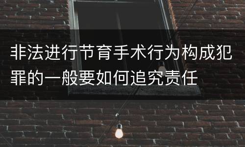 非法进行节育手术行为构成犯罪的一般要如何追究责任