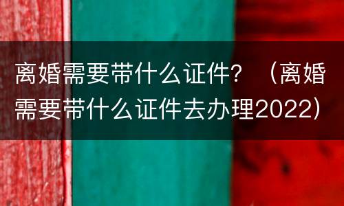 离婚需要带什么证件？（离婚需要带什么证件去办理2022）
