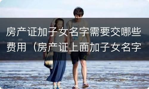 房产证加子女名字需要交哪些费用（房产证上面加子女名字要交钱吗?）